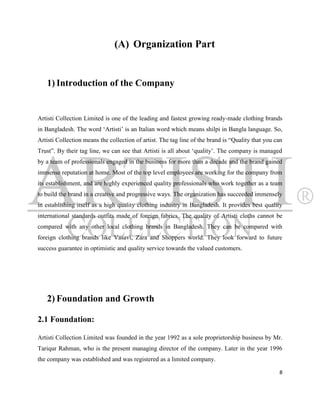 (A) Organization Part


   1) Introduction of the Company


Artisti Collection Limited is one of the leading and fastest growing ready-made clothing brands
in Bangladesh. The word „Artisti‟ is an Italian word which means shilpi in Bangla language. So,
Artisti Collection means the collection of artist. The tag line of the brand is “Quality that you can
Trust”. By their tag line, we can see that Artisti is all about „quality‟. The company is managed
by a team of professionals engaged in the business for more than a decade and the brand gained
immense reputation at home. Most of the top level employees are working for the company from
its establishment, and are highly experienced quality professionals who work together as a team
to build the brand in a creative and progressive ways. The organization has succeeded immensely
in establishing itself as a high quality clothing industry in Bangladesh. It provides best quality
international standards outfits made of foreign fabrics. The quality of Artisti cloths cannot be
compared with any other local clothing brands in Bangladesh. They can be compared with
foreign clothing brands like Vasavi, Zara and Shoppers world. They look forward to future
success guarantee in optimistic and quality service towards the valued customers.




   2) Foundation and Growth

2.1 Foundation:

Artisti Collection Limited was founded in the year 1992 as a sole proprietorship business by Mr.
Tariqur Rahman, who is the present managing director of the company. Later in the year 1996
the company was established and was registered as a limited company.

                                                                                                   8
 