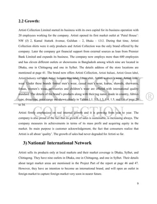 2.2 Growth:

Artisti Collection Limited started its business with its own capital for its business operation with
20 employees working for the company. Artisti opened its first market outlet at „Putul House‟:
NW (J) 2, Kamal Ataturk Avenue, Gulshan – 2, Dhaka – 1212. During that time, Artisti
Collection shirts were it only products and Artisti Collection was the only brand offered by the
company. Later the company got financial support from external sources as loan from Premier
Bank Limited and expands its business. The company now employs more than 600 employees
and has eleven different outlets or showrooms in Bangladesh among which nine are located in
Dhaka, one in Chittagong and one in Sylhet. The details address of the store locations are
mentioned at page 41. The brand now offers Artisti Collection, Artisti Italiani, Artisti Green label,
Artisti Industry red label, Artisti Industry blue label, Ethnic club, Artisti women‟s wear, Artisti kids‟
wear. Under these brands formal men‟s wear, casual men‟s wear, kurtas, shawals, sherwanis,
fotuas, women‟s wear, accessories and children‟s wear are offered with international quality
standard. The details of the brand‟s products along with their tag name, made in country, fabrics
type, dress type, price range are shown clearly in Tables 1.1, 1.2, 1.3, 1.4, 1.5, and 1.6 of page 29
to 34.

Artisti firmly emphasizes on real internal growth and it is growing from year to year. The
company is also proud of the fact that its growth of sales is sustainable, is increasing always. The
company measures its achievements in terms of its mass profit and acquiring equity in the
market. Its main purpose is customer acknowledgement, the fact that consumers realize that
Artisti is all about „quality‟. The growth of sales had never degraded for Artisti so far.


    3) National/ International Network
Artisti sells its products only at local markets and their market coverage is Dhaka, Sylhet, and
Chittagong. They have nine outlets in Dhaka, one in Chittagong, and one in Sylhet. Their details
about target market areas are mentioned in the Project Part of the report at page 46 and 47.
However, they have an intention to become an international brand, and will open an outlet in
foreign market to capture foreign market very soon in nearer future.


                                                                                                       9
 