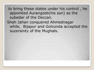 to bring these states under his control , he
appointed Aurangzeb(his son) as the
subedar of the Deccan.
Shah Jahan conquered Ahmednagar
while, Bijapur and Golconda accepted the
suzerainty of the Mughals.
 