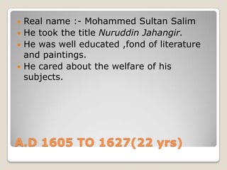 A.D 1605 TO 1627(22 yrs)
 Real name :- Mohammed Sultan Salim
 He took the title Nuruddin Jahangir.
 He was well educated ,fond of literature
and paintings.
 He cared about the welfare of his
subjects.
 