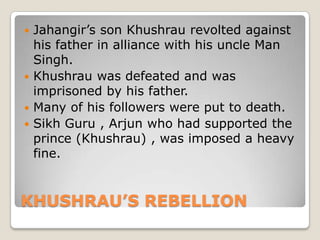 KHUSHRAU’S REBELLION
 Jahangir’s son Khushrau revolted against
his father in alliance with his uncle Man
Singh.
 Khushrau was defeated and was
imprisoned by his father.
 Many of his followers were put to death.
 Sikh Guru , Arjun who had supported the
prince (Khushrau) , was imposed a heavy
fine.
 