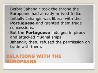 RELATIONS WITH THE
EUROPEANS
 Before Jahangir took the throne the
Europeans had already arrived India.
 Initially Jahangir was liberal with the
Portuguese and granted them trade
concessions.
 But the Portuguese indulged in piracy
and attacked Mughal ships.
 Jahangir, then, refused the permission on
trade with them.
 