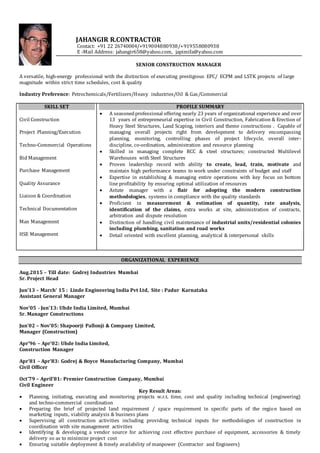 JAHANGIR R.CONTRACTOR
Contact: +91 22 26740004/+919004880938/+919558080938
E -Mail Address: jahangir658@yahoo.com, japimifa@yahoo.com
SENIOR CONSTRUCTION MANAGER
A versatile, high-energy professional with the distinction of executing prestigious EPC/ ECPM and LSTK projects of large
magnitude within strict time schedules, cost & quality
Industry Preference: Petrochemicals/Fertilizers/Heavy industries/Oil & Gas/Commercial
SKILL SET
Civil Construction
Project Planning/Execution
Techno-Commercial Operations
Bid Management
Purchase Management
Quality Assurance
Liaison & Coordination
Technical Documentation
Man Management
HSE Management
PROFILE SUMMARY
 A seasonedprofessional offering nearly 23 years of organizational experience and over
13 years of entrepreneurial expertise in Civil Construction, Fabrication & Erection of
Heavy Steel Structures, Land Scaping, interiors and theme constructions . Capable of
managing overall projects right from development to delivery encompassing
planning, monitoring, controlling phases of project lifecycle, overall inter-
discipline, co-ordination, administration and resource planning
 Skilled in managing complete RCC & steel structures; constructed Multilevel
Warehouses with Steel Structures
 Proven leadership record with ability to create, lead, train, motivate and
maintain high performance teams to work under constraints of budget and staff
 Expertise in establishing & managing entire operations with key focus on bottom
line profitability by ensuring optimal utilization of resources
 Astute manager with a flair for adopting the modern construction
methodologies, systems in compliance with the quality standards
 Proficient in measurement & estimation of quantity, rate analysis,
identification of the claims, extra works at site, administration of contracts,
arbitration and dispute resolution
 Distinction of handling civil maintenance of industrial units/residential colonies
including plumbing, sanitation and road works
 Detail oriented with excellent planning, analytical & interpersonal skills
ORGANIZATIONAL EXPERIENCE
Aug.2015 – Till date: Godrej Industries Mumbai
Sr. Project Head
Jun’13 – March’ 15 : Linde Engineering India Pvt Ltd, Site : Padur Karnataka
Assistant General Manager
Nov’05 - Jun’13: Uhde India Limited, Mumbai
Sr. Manager Constructions
Jun’02 – Nov’05: Shapoorji Pallonji & Company Limited,
Manager (Construction)
Apr’96 – Apr’02: Uhde India Limited,
Construction Manager
Apr’81 – Apr’83: Godrej & Boyce Manufacturing Company, Mumbai
Civil Officer
Oct’79 – April’81: Premier Construction Company, Mumbai
Civil Engineer
Key Result Areas:
 Planning, initiating, executing and monitoring projects w.r.t. time, cost and quality including technical (engineering)
and techno-commercial coordination
 Preparing the brief of projected land requirement / space requirement in specific parts of the region based on
marketing inputs, viability analysis & business plans
 Supervising all construction activities including providing technical inputs for methodologies of construction in
coordination with site management activities
 Identifying & developing a vendor source for achieving cost effective purchase of equipment, accessories & timely
delivery so as to minimize project cost
 Ensuring suitable deployment & timely availability of manpower (Contractor and Engineers)
 
