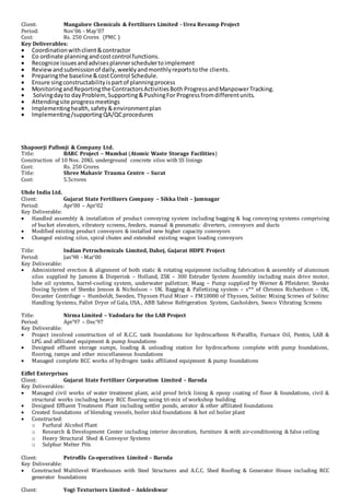 Client: Mangalore Chemicals & Fertilizers Limited - Urea Revamp Project
Period: Nov’06 - May’07
Cost: Rs. 250 Crores (PMC )
Key Deliverables:
 Coordinationwithclient&contractor
 Co ordinate planningandcostcontrol functions.
 Recognize issuesandadvisesplannerschedulertoimplement
 Reviewandsubmissionof daily,weeklyandmonthlyreportstothe clients.
 Preparingthe baseline&costControl Schedule.
 Ensure singconstructabilityispartof planningprocess
 MonitoringandReportingthe ContractorsActivitiesBoth ProgressandManpowerTracking.
 Solvingdayto dayProblem,Supporting&PushingFor Progressfromdifferentunits.
 Attendingsite progressmeetings
 Implementinghealth,safety&environmentplan
 Implementing/supportingQA/QCprocedures
Shapoorji Pallonji & Company Ltd.
Title: BARC Project – Mumbai (Atomic Waste Storage Facilities)
Construction of 10 Nos. 20KL underground concrete silos with SS linings
Cost: Rs. 250 Crores
Title: Shree Mahavir Trauma Centre – Surat
Cost: 5.5crores
Uhde India Ltd.
Client: Gujarat State Fertilizers Company – Sikka Unit – Jamnagar
Period: Apr’00 – Apr’02
Key Deliverable:
 Handled assembly & installation of product conveying system including bagging & bag conveying systems comprising
of bucket elevators, vibratory screens, feeders, manual & pneumatic diverters, conveyors and ducts
 Modified existing product conveyors & installed new higher capacity conveyors
 Changed existing silos, spiral chutes and extended existing wagon loading conveyors
Title: Indian Petrochemicals Limited, Dahej, Gujarat HDPE Project
Period: Jan’98 - Mar’00
Key Deliverable:
 Administered erection & alignment of both static & rotating equipment including fabrication & assembly of aluminum
silos supplied by Jansens & Dieperink – Holland, ZSK – 300 Extruder System Assembly including main drive motor,
lube oil systems, barrel-cooling system, underwater palletizer, Maag – Pump supplied by Werner & Pfleiderer, Shenks
Dosing System of Shenks Jenson & Nicholson – UK. Bagging & Palletizing system – s** of Chronos Richardson – UK,
Decanter Centrifuge – Humboldt, Sweden, Thyssen Fluid Mixer – FM10000 of Thyssen, Solitec Mixing Screws of Solitec
Handling Systems, Pallet Dryer of Gala, USA., ABB Sabroe Refrigeration System, Gasholders, Sweco Vibrating Screens
Title: Nirma Limited – Vadodara for the LAB Project
Period: Apr’97 – Dec’97
Key Deliverable:
 Project involved construction of of R.C.C. tank foundations for hydrocarbons N-Paraffin, Furnace Oil, Pentin, LAB &
LPG and affiliated equipment & pump foundations
 Designed effluent storage sumps, loading & unloading station for hydrocarbons complete with pump foundations,
flooring, ramps and other miscellaneous foundations
 Managed complete RCC works of hydrogen tanks affiliated equipment & pump foundations
Eiffel Enterprises
Client: Gujarat State Fertilizer Corporation Limited – Baroda
Key Deliverables:
 Managed civil works of water treatment plant, acid proof brick lining & epoxy coating of floor & foundations, civil &
structural works including heavy RCC flooring using tri-mix of workshop building
 Designed Effluent Treatment Plant including settler ponds, aerator & other affiliated foundations
 Created foundations of blending vessels, boiler skid foundations & hot oil boiler plant
 Constructed:
o Furfural Alcohol Plant
o Research & Development Center including interior decoration, furniture & with air-conditioning & false ceiling
o Heavy Structural Shed & Conveyor Systems
o Sulphur Melter Pits
Client: Petrofils Co-operatives Limited – Baroda
Key Deliverable:
 Constructed Multilevel Warehouses with Steel Structures and A.C.C. Shed Roofing & Generator House including RCC
generator foundations
Client: Yogi Texturisers Limited – Ankleshwar
 