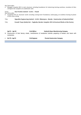 Key Deliverable:
 Managed complete RCC & steel structures including foundations for texturising twisting machines, insulation & false
ceiling for the complete air-conditioned units
Client: Ilaxi Textiles Limited – G.I.D.C. – Panoli
Key Deliverable:
 Completed R.CC & structural works including cooling tower foundations, landscaping, air-condition ducting & plaster
of Paris false ceiling
Title: Sigmaflex Engineering Limited – G.I.D.C. Makarpura – Baroda - Construction of Industrial Shed
Title: Ecosafe Traps (India) Ltd. – Vaghodia, Baroda: Complete RCC & Structural Works of the Factory
Apr’81 – Apr’83 Civil Officer Godrej & Boyce Manufacturing Company
 Construction of their factory sheds, maintainance of residential colonies preparing of tenders and liason with
contractors.
 Oct’79 – Apr’81 Civil Engineer Premier Construction Company
 