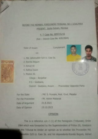 BEFORETHE MEMBER. FOREIGNERS TRIBUNAL NO 1 GOALPARA
PRESENT:Ipsta Gohain, Mernber
State of Assam
2. Romila Begum
3 Ashad A
LMd. Jahanuddin S/O Lt Eale Sk.
4 Raflikul Islam
5. Muktal Al
(Ref. District Case No. 620/2004)
Village - Borpahar
E.T Case No. 8097/G/A6
PS- Goalpara,
For the State
For the Proceedee
District -Goalpara, AssamProceedee/ Opposite Party
DateofArgument
Date of Opinion
Complainant
: Md.S. Hussain, Asst. Govt. Pleader
:Mr.Ashim Mobarak
:31.8.2023
:19.10.2023
OPINION
This is a reference u/o 2 (1) of the Foreigners (Tribunals) Order
1964 which wasforwarded by the Superintendent of Police (B), Goalpara
ethis Tribunal to render an opinion as to whether the Proceedee Md.
nuddin 5/0 Lt. Eate Sk. and his dependents-Romila Begum, Ashad
 