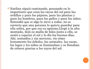 Itzelina siguió caminando, pensando en lo importante que eran los rayos del sol para las ardillas y para los pájaros, para las plantas y para los hombres, para los gallos y para los niños. Entendió que si algo le sirve a todos, no es correcto que una persona lo quiera guardar para ella solita, por que eso es egoísmo.Llegó a la alta montaña, dejó su malla de hilos junto a ella, se sentó a esperar el sol y le dio los buenos días. Ahí, sentadita y sin moverse, vio cómo lentamente los árboles, los animales, las casas, los lagos y los niños se iluminaban y se llenaban de colores gracias a los rayos del sol.  