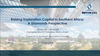 Raising Exploration Capital in Southern Africa:
A Diamonds Perspective
James AH Campbell
Managing Director, Botswana Diamonds plc
Prospectors & Developers Association of Canada
‘PDAC’
4 March 2020
 