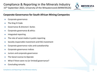 2
Compliance & Reporting in the Minerals Industry
15th September 2023, University of the Witwatersrand (MINN7052A)
◆ Corporate governance
◆ The King IV Code
◆ Governance & directors' duties
◆ Corporate governance & ethics
◆ Integrated reporting
◆ The role of social media in public reporting
◆ Socially responsible investment and ESG investment
◆ Corporate governance rules and custodianship
◆ Corporate governance indices
◆ Juniors and corporate governance
◆ The Social License to Operate
◆ What if there were no (or limited) governance?
◆ Concluding remarks
Corporate Governance for South African Mining Companies
Compliance and Reporting in the Minerals Industry
 