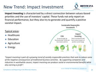 20
New Trend: Impact Investment
Impact investing is characterised by a direct connection between values-based
priorities and the use of investors' capital. These funds not only report on
financial performance, but they also try to generate and quantify a positive
societal impact.
Compliance and Reporting in the Minerals Industry
Typical areas:
◆ Healthcare
◆ Education
◆ Agriculture
◆ Energy
Sources: kliplonger.com, bnpparibas.com, ivestopedia.com
“Impact investing is part of a growing trend of socially responsible practices that seek to reduce some
of the negative consequences of traditional business activities. By supporting companies and
industries in worthwhile causes, impact investing can produce social or environmental benefits while
also earning a profit”.
 