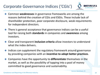 24
Corporate Governance Indices (‘CGIs’)
Sources: World Bank, IFC
Compliance and Reporting in the Minerals Industry
◆ Common weaknesses in governance frameworks are among the
reasons behind the creation of CGIs and ESGIs. These include lack of
shareholder protection, poor corporate disclosure, weak requirements
for independent directors.
◆ There is general acceptance that governance indices can be a useful
tool for raising both standards in companies and awareness among
investors.
◆ Clear and transparent inclusion criteria allow investors to understand
what the index delivers.
◆ Indices can supplement the regulatory framework around governance
by providing companies with an incentive to adopt better practices.
◆ Companies have the opportunity to differentiate themselves in the
market, as well as the possibility of tapping into a pool of money
committed to good governance and sustainability.
 