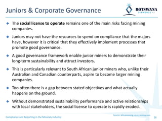 28
Juniors & Corporate Governance
Source: africanmining.co.za; mining.com
◆ The social license to operate remains one of the main risks facing mining
companies.
◆ Juniors may not have the resources to spend on compliance that the majors
have, however it is critical that they effectively implement processes that
promote good governance.
◆ A good governance framework enable junior miners to demonstrate their
long-term sustainability and attract investors.
◆ This is particularly relevant to South African junior miners who, unlike their
Australian and Canadian counterparts, aspire to become larger mining
companies.
◆ Too often there is a gap between stated objectives and what actually
happens on the ground.
◆ Without demonstrated sustainability performance and active relationships
with local stakeholders, the social license to operate is rapidly eroded.
Compliance and Reporting in the Minerals Industry
 
