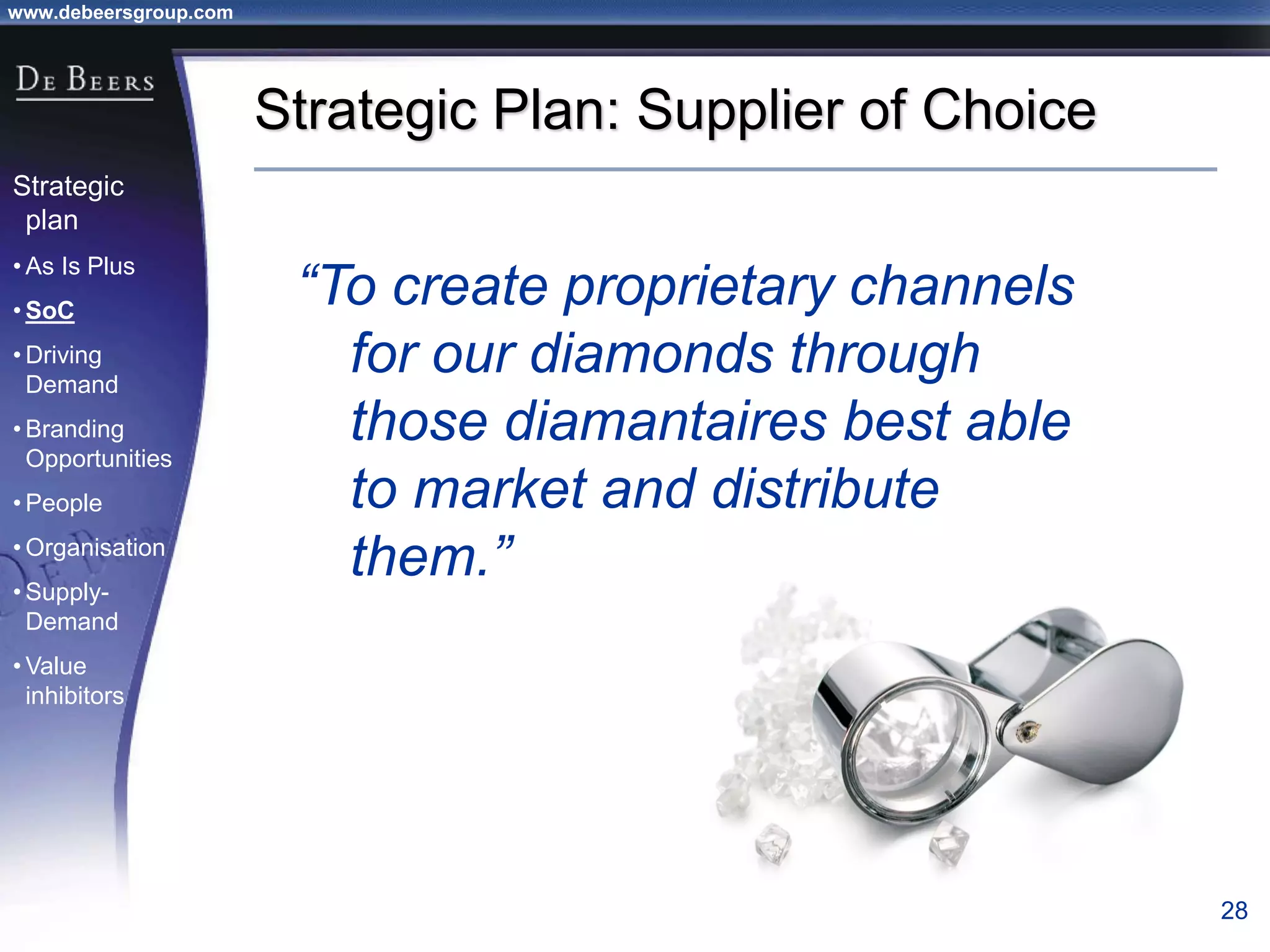www.debeersgroup.com
28
Strategic Plan: Supplier of Choice
“To create proprietary channels
for our diamonds through
those diamantaires best able
to market and distribute
them.”
Strategic
plan
• As Is Plus
• SoC
• Driving
Demand
• Branding
Opportunities
• People
• Organisation
• Supply-
Demand
• Value
inhibitors
 