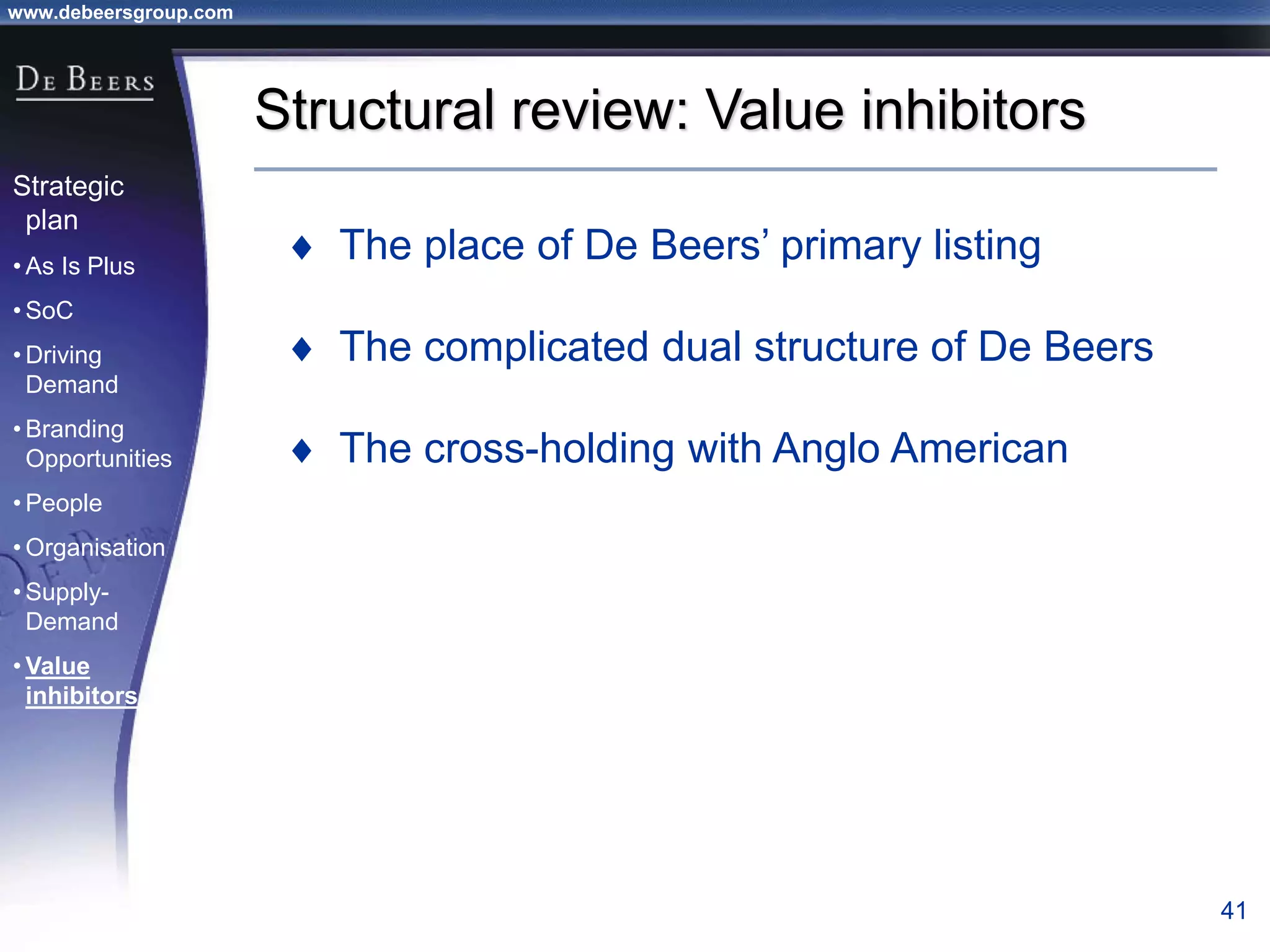 www.debeersgroup.com
41
Structural review: Value inhibitors
 The place of De Beers’ primary listing
 The complicated dual structure of De Beers
 The cross-holding with Anglo American
Strategic
plan
• As Is Plus
• SoC
• Driving
Demand
• Branding
Opportunities
• People
• Organisation
• Supply-
Demand
• Value
inhibitors
 