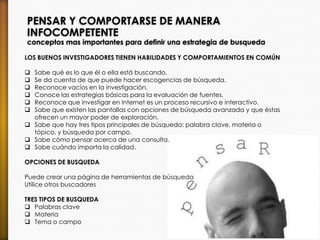 PENSAR Y COMPORTARSE DE MANERA
INFOCOMPETENTE
conceptos mas importantes para definir una estrategia de busqueda
LOS BUENOS INVESTIGADORES TIENEN HABILIDADES Y COMPORTAMIENTOS EN COMÚN
 Sabe qué es lo que él o ella está buscando.
 Se da cuenta de que puede hacer escogencias de búsqueda.
 Reconoce vacíos en la investigación.
 Conoce las estrategias básicas para la evaluación de fuentes.
 Reconoce que investigar en Internet es un proceso recursivo e interactivo.
 Sabe que existen las pantallas con opciones de búsqueda avanzada y que éstas
ofrecen un mayor poder de exploración.
 Sabe que hay tres tipos principales de búsqueda: palabra clave, materia o
tópico, y búsqueda por campo.
 Sabe cómo pensar acerca de una consulta.
 Sabe cuándo importa la calidad.
OPCIONES DE BUSQUEDA
Puede crear una página de herramientas de búsqueda
Utilice otros buscadores
TRES TIPOS DE BUSQUEDA
 Palabras clave
 Materia
 Tema o campo
 