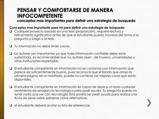 PENSAR Y COMPORTARSE DE MANERA
INFOCOMPETENTE
conceptos mas importantes para definir una estrategia de busqueda
Conceptos mas importante para mi para definir una estrategia de búsqueda
 Cualquier proyecto basado en una tesis (proposición), requiere lectura y
refinamiento significativo antes de que el estudiante pueda moverse del tema a la
pregunta y luego a la tesis.
 Tu información no debe tener vacíos
 los autores son importantes ya que toda información confiable debe estar
sustentada, es recomendable que tus autores sean , de museos, universidades y
otras instituciones respetadas.
 El estudiante competente en información no se conforma con información que
parece ser suficientemente buena, pues reconoce que el listado que arroja la
primera página de un resultado, puede no contener las mejores cosas que están
disponibles.
 El estudiante competente en información es capaz de dejar a un lado cualquier
sentimiento de arrogancia tecnológica para pedir ayuda. Su pregunta puede no
tener nada que ver con tecnología. Ésta podría ser pedir ayuda para realizar una
lluvia de ideas sobre palabras clave alternativas.
 el estudiante deberá anotar su lista de referencias
 