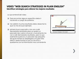 VIDEO “WEB SEARCH STRATEGIES IN PLAIN ENGLISH”
Identificar estrategias para obtener los mejores resultados
Lo que entendí del video
 Para encontrar algo en especifico debo ir
haciendo un juego de palabras.
 me saldrán muchos resultados debo desechar lo
que no me sirva por ejemplo:
 primero busco pescado y me van a salir
demasiados resultados pero yo quiero un
pescado rojo vuelvo a buscar y nuevamente me
van a salir demasiados resultados, pero lo que
realmente quiero es un pescado rojo pequeño
de igual manera se desplegara una gran lista
debo ir desechando lo que no me sirva y
quedarme con la información mas conveniente
 