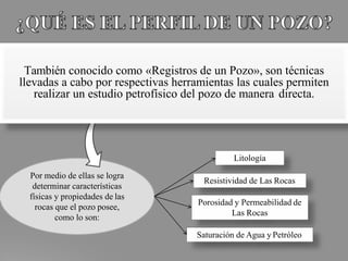 Por medio de ellas se logra
determinar características
físicas y propiedades de las
rocas que el pozo posee,
como lo son:
También conocido como «Registros de un Pozo», son técnicas
llevadas a cabo por respectivas herramientas las cuales permiten
realizar un estudio petrofísico del pozo de manera directa.
Saturación de Agua y Petróleo
Resistividad de Las Rocas
Porosidad y Permeabilidad de
Las Rocas
Litología
 