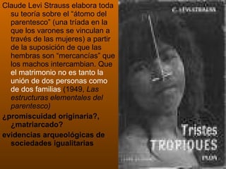 Claude Levi Strauss elabora toda su teoría sobre el “átomo del parentesco” (una tríada en la que los varones se vinculan a través de las mujeres) a partir de la suposición de que las hembras son “mercancías” que los machos intercambian. Que  el matrimonio no es tanto la unión de dos personas como de dos familias  (1949,  Las estructuras elementales del parentesco) ¿promiscuidad originaria?, ¿matriarcado? evidencias arqueológicas de sociedades igualitarias 