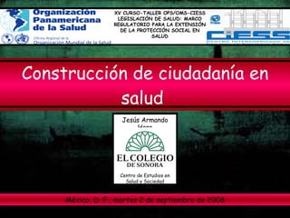 Construcción de ciudadanía en salud   Jesús Armando Haro XV CURSO-TALLER OPS/OMS-CIESS LEGISLACIÓN DE SALUD: MARCO REGULATORIO PARA LA EXTENSIÓN DE LA PROTECCIÓN SOCIAL EN SALUD México, D. F., martes 2 de septiembre de 2008 Centro de Estudios en Salud y Sociedad 