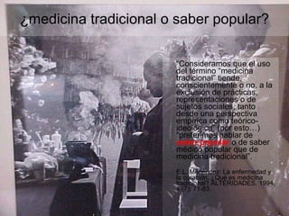“ Consideramos que el uso del término “medicina tradicional” tiende, conscientemente o no, a la exclusión de prácticas, representaciones o de sujetos sociales, tanto desde una perspectiva empírica como teórico-ideológica” (por esto…) “preferimos hablar de  saber popular  o de saber médico popular que de medicina tradicional”. E.L. Menéndez: La enfermedad y la curación. ¿Qué es medicina tradicional? ALTERIDADES, 1994, 4 (7): 71-83. ¿medicina tradicional o saber popular? 