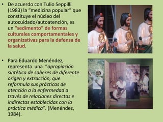 De acuerdo con Tulio Seppilli (1983) la “medicina popular” que constituye el núcleo del autocuidado/autoatención, es un  “sedimento” de formas culturales comportamentales y organizativas para la defensa de la salud . Para Eduardo Menéndez, representa  una  “ apropiación sintética de saberes de diferente origen y extracción, que reformula sus prácticas de atención a la enfermedad a través de relaciones directas e indirectas establecidas con la práctica médica ”. (Menéndez, 1984). 