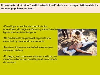 Constituye un núcleo de conocimientos ancestrales, de origen autóctono y estrechamente ligado a la identidad indígena Se fundamenta en personal especializado, capacitado y reconocido socialmente Mantiene interacciones dinámicas con otros sistemas médicos E integra, junto con otros sistemas médicos, los variados saberes que constituyen el autocuidado de la salud No obstante, el término “medicina tradicional” alude a un campo distinto al de los saberes populares, en tanto: 