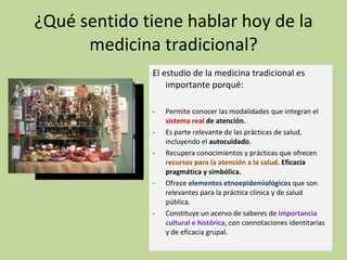 ¿Qué sentido tiene hablar hoy de la medicina tradicional? El estudio de la medicina tradicional es importante porqué: Permite conocer las modalidades que integran el  sistema real  de atención. Es parte relevante de las prácticas de salud, incluyendo el  autocuidado . Recupera conocimientos y prácticas que ofrecen  recursos para la atención a la salud.  Eficacia pragmática y simbólica. Ofrece  elementos etnoepidemiológicos  que son relevantes para la práctica clínica y de salud pública. Constituye un acervo de saberes de  importancia cultural e histórica , con connotaciones identitarias y de eficacia grupal. 