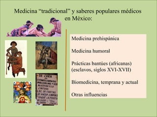 Medicina “tradicional” y saberes populares médicos  en México: Medicina prehispánica Medicina humoral Prácticas bantúes (africanas) (esclavos, siglos XVI-XVII) Biomedicina, temprana y actual Otras influencias 