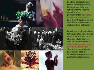 Desde la perspectiva del Sector Salud (SS) y de la biomedicina, toda una serie de actividades de atención a los padecimientos es  negada, ignorada o marginada , pese a ser frecuentemente utilizada por diferentes sectores de la población.  Referirse a la pluralidad de formas de atención implica analizarlas más allá de su eficacia,  eficiencia y/o calidad, reconociendo  su existencia como parte del sistema de salud real,  ofreciendo una serie de alternativas para los itinerarios terapéuticos de cualquier padecimiento.  