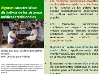 Algunas  características distintivas de los sistemas médicos tradicionales Carlos Zolla “Medicina tradicional y sistemas de atención a la salud“, en  El futuro de la medicina tradicional en la atención a la salud de los páises latinoamericanos,  Centro Interamericano de Estudios de Seguridad Social (CIESS), México 1987 pp.72-74.  Las medicinas tradicionales coexisten con los sistemas médicos occidentales  en la mayoría de los países que poseen manifestaciones importantes de cultura médica tradicional o popular. Los terapeutas tradicionales mantienen con respecto al sistema médico occidental (llamado también académico, científico o alopático)  relaciones de  conflicto y complementación. Suponen un  vasto conocimiento del medio físico  (particularmente del mundo vegetal), que constituye la base de la materia médica. El mecanismo de  transmisión oral  de los conocimientos constituye la base esencial para la formación del recurso humano. Sobada para curar una torcedura. Izamal, Yucatán. Foto: Christa Cowrie / Raíces  