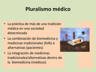 Pluralismo médico La práctica de más de una tradición médica en una sociedad determinada La combinación de biomedicina y medicinas tradicionales (folk) o alternativas (pacientes) La integración de medicinas tradicionales/alternativas dentro de la  biomedicina (médicos) 