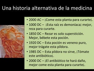 Una historia alternativa de la medicina 2000 AC – ¡Come esta planta para curarte¡. 1000 DC –  ¡Esta raíz es demoníaca¡ mejor, reza para curarte. 1850 DC – Rezar es solo superstición. Mejor, bébete esta poción.  1920 DC – Esta poción es veneno puro, mejor trágate esta píldora. 1985 DC – Esta pildora no sirve, ¡Tómate este antibiótico¡. 2000 DC – ¡El antibiótico te hará daño, mejor come esta planta para curarte¡. 