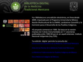 La  Biblioteca es una edición electrónica, en línea desde 2009, impulsada por el Programa Universitario México Nación Multicultural de la UNAM, Landsteiner Scientific y la Comisión para el Desarrollo de los Pueblos Indígenas.  El proyecto comenzó en 1989. S e  basa en la versión impresa de 4 obras monumentales en 11 volumenes  publicadas entre 1990-94 por el -en aquél entonces- Instituto Nacional Indigenista (hoy CDI).  La edición  digital  permite la consulta de:  Diccionario Enciclopédico de la Medicina Tradicional Mexicana Atlas de las Plantas de la Medicina Tradicional Mexicana La Medicina Tradicional de los Pueblos Indígenas de México   Flora Medicinal Indígena de México.   
