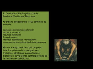 El  Diccionario Enciclopédico de la Medicina Tradicional Mexicana C ontiene alrededor de 1,100 términos de entrada:  causas de demandas de atención  recursos humanos recursos materiales Procedimientos métodos diagnósticos y terapéuticos conceptos de la medicina tradicional mexicana Es un  trabajo realizado por un grupo interdisciplinario de investigadores (médicos, etnólogos, antropólogos y biólogos) y cuya fuente central proviene de la literatura especializada.  