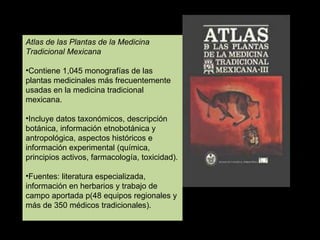 Atlas de las Plantas de la Medicina Tradicional Mexicana Contiene 1,045 monografías de las plantas medicinales más frecuentemente usadas en la medicina tradicional mexicana. Incluye datos taxonómicos, descripción botánica, información etnobotánica y antropológica, aspectos históricos e información experimental (química, principios activos, farmacología, toxicidad). Fuentes: literatura especializada, información en herbarios y trabajo de campo aportada p(48 equipos regionales y más de 350 médicos tradicionales). 