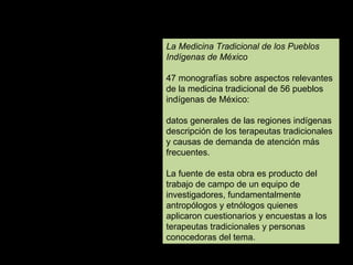 La Medicina Tradicional de los Pueblos Indígenas de México   47 monografías sobre aspectos relevantes de la medicina tradicional de 56 pueblos indígenas de México:  datos generales de las regiones indígenas descripción de los terapeutas tradicionales y causas de demanda de atención más frecuentes.  La fuente de esta obra es producto del trabajo de campo de un equipo de investigadores, fundamentalmente antropólogos y etnólogos quienes aplicaron cuestionarios y encuestas a los terapeutas tradicionales y personas conocedoras del tema. 