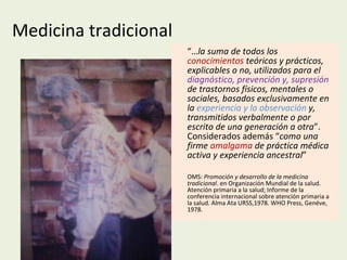 Medicina tradicional “… la suma de todos los  conocimientos  teóricos y prácticos, explicables o no, utilizados para el  diagnóstico, prevención y, supresión  de trastornos físicos, mentales o sociales, basados exclusivamente en la  experiencia y la observación  y, transmitidos verbalmente o por escrito de una generación a otra ”. Considerados además “ como una firme  amalgama  de práctica médica activa y experiencia ancestral ” OMS:  Promoción y desarrollo de la medicina tradicional . en Organización Mundial de la salud. Atención primaria a la salud; Informe de la conferencia internacional sobre atención primaria a la salud. Alma Ata URSS,1978. WHO Press, Genéve, 1978. 