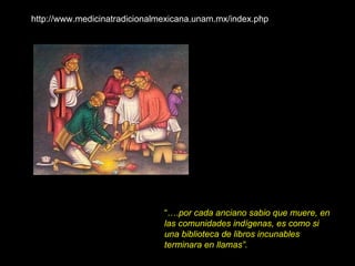 “… . por cada anciano sabio que muere, en las comunidades indígenas, es como si una biblioteca de libros incunables terminara en llamas”. http://www.medicinatradicionalmexicana.unam.mx/index.php 