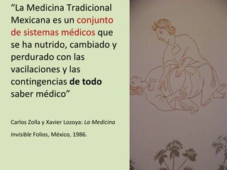 “ La Medicina Tradicional Mexicana es un  conjunto de sistemas médicos  que se  ha nutrido, cambiado y perdurado con las vacilaciones y las contingencias  de todo  saber médico” Carlos Zolla y Xavier Lozoya:  La Medicina Invisible  Folios, México, 1986.   