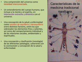 Una comprensión del universo como  totalidad interconectada . Un entendimiento del cuerpo humano, que incluye a la mente y el espíritu, en  interacción estrecha y dinámica  con el universo. Una concepción de la salud y enfermedad como  estados de equilibrio y desequilibrio  entre distintos factores, entre los que sobresalen los elementos fríos y calientes, así como del comportamiento individual y de las relaciones sociales, ambientales y espirituales. Una concepción y clasificación (nosología) de las diferentes patologías, coherente con la cosmovisión y concepción de la salud y enfermedad. Características de la medicina tradicional  mexicana 