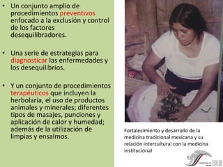Un conjunto amplio de procedimientos  preventivos  enfocado a la exclusión y control de los factores desequilibradores. Una serie de estrategias para  diagnosticar  las enfermedades y los desequilibrios. Y un conjunto de procedimientos  terapéuticos  que incluyen la herbolaria, el uso de productos animales y minerales; diferentes tipos de masajes, punciones y aplicación de calor y humedad; además de la utilización de limpias y ensalmos. Fortalecimiento y desarrollo de la medicina tradicional mexicana y su relación intercultural con la medicina institucional 
