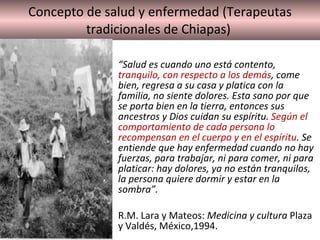 Concepto de salud y enfermedad (Terapeutas tradicionales de Chiapas)  “ Salud es cuando uno está contento,  tranquilo, con respecto a los demás , come bien, regresa a su casa y platica con la familia, no siente dolores. Esta sano por que se porta bien en la tierra, entonces sus ancestros y Dios cuidan su espíritu.  Según el comportamiento de cada persona lo recompensan en el cuerpo y en el espíritu . Se entiende que hay enfermedad cuando no hay fuerzas, para trabajar, ni para comer, ni para platicar: hay dolores, ya no están tranquilos, la persona quiere dormir y estar en la sombra”.  R.M. Lara y Mateos:  Medicina y cultura  Plaza y Valdés, México,1994.  