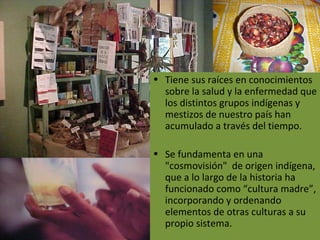 Tiene sus raíces en conocimientos sobre la salud y la enfermedad que los distintos grupos indígenas y mestizos de nuestro país han acumulado a través del tiempo. Se fundamenta en una "cosmovisión"  de origen indígena, que a lo largo de la historia ha funcionado como “cultura madre”, incorporando y ordenando elementos de otras culturas a su propio sistema. 