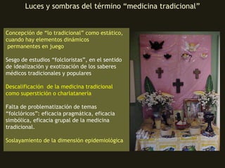 Luces y sombras del término “medicina tradicional” Concepción de “lo tradicional” como estático, cuando hay elementos dinámicos  permanentes en juego Sesgo de estudios “folcloristas”, en el sentido de idealización y exotización de los saberes médicos tradicionales y populares Descalificación  de la medicina tradicional como superstición o charlatanería Falta de problematización de temas “folclóricos”: eficacia pragmática, eficacia simbólica, eficacia grupal de la medicina tradicional. Soslayamiento de la dimensión epidemiológica 