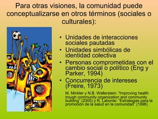 Para otras visiones, la comunidad puede conceptualizarse en otros términos (sociales o culturales): Unidades de interacciones sociales pautadas Unidades simbólicas de identidad colectiva Personas comprometidas con el cambio social o político (Eng y Parker, 1994) Concurrencia de intereses (Freire, 1973) M. Minkler y N.B. Wallerstein: “Improving health trough community organization and community building” (2005) y R. Labonte: “Estrategias para la promoción de la salud en la comunidad” (1996) 