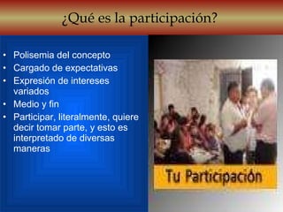 ¿Qué es la participación?  Polisemia del concepto Cargado de expectativas Expresión de intereses variados Medio y fin Participar, literalmente, quiere decir tomar parte, y esto es interpretado de diversas maneras 