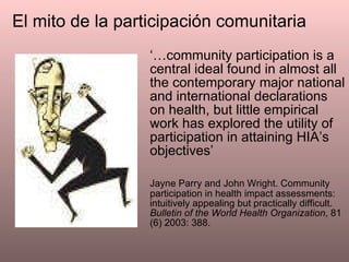 ‘… community participation is a central ideal found in almost all the contemporary major national and international declarations on health, but little empirical work has explored the utility of participation in attaining HIA’s objectives’ Jayne Parry and John Wright. Community participation in health impact assessments: intuitively appealing but practically difficult.  Bulletin of the World Health Organization , 81 (6) 2003: 388. El mito de la participación comunitaria 