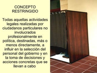 CONCEPTO RESTRINGIDO Todas aquellas actividades legales realizadas por ciudadanos particulares no involucrados profesionalmente en política, destinadas, más o menos directamente, a influir en la selección del personal del gobierno y en la toma de decisiones y acciones concretas que se llevan a cabo   