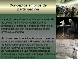 Conceptos amplios de participación Variedad de acciones ciudadanas a través de las cuales los individuos transmiten sus demandas e intereses y tratan de influir en el sistema político, con independencia de las formas que asuman  Acciones colectivas a través de las cuales las sociedades enfrentan los diversos retos de la realidad, con propuestas y esfuerzos que intentan resolver sus problemas y satisfacer las necesidades de una manera deliberada, democrática y concertada, que haga partícipes a todos los conjuntos sociales 
